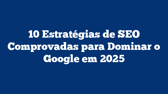 10 Estratégias de SEO Comprovadas para Dominar o Google em 2025