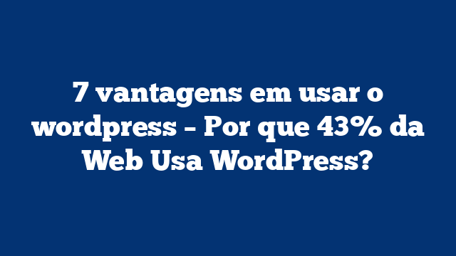 7 vantagens em usar o wordpress – Por que 43% da Web Usa WordPress?