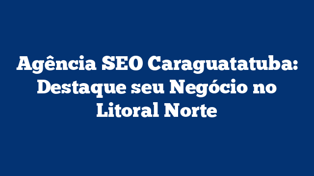 Agência SEO Caraguatatuba: Destaque seu Negócio no Litoral Norte