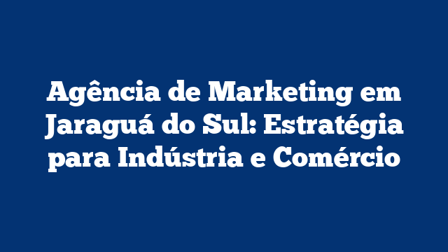 Agência de Marketing em Jaraguá do Sul: Estratégia para Indústria e Comércio