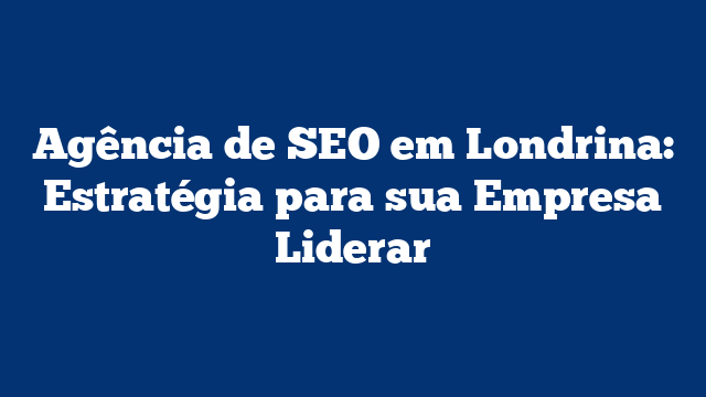 Agência de SEO em Londrina: Estratégia para sua Empresa Liderar