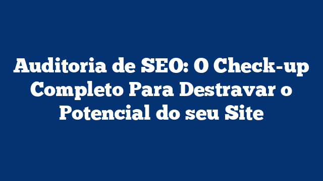Auditoria de SEO: O Check-up Completo Para Destravar o Potencial do seu Site