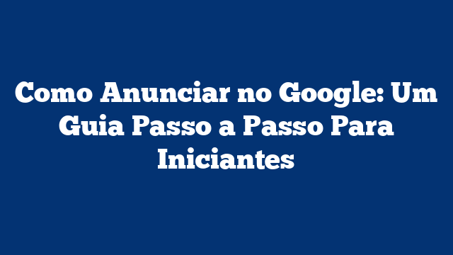 Como Anunciar no Google: Um Guia Passo a Passo Para Iniciantes