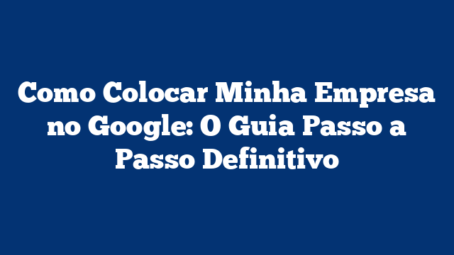 Como Colocar Minha Empresa no Google: O Guia Passo a Passo Definitivo
