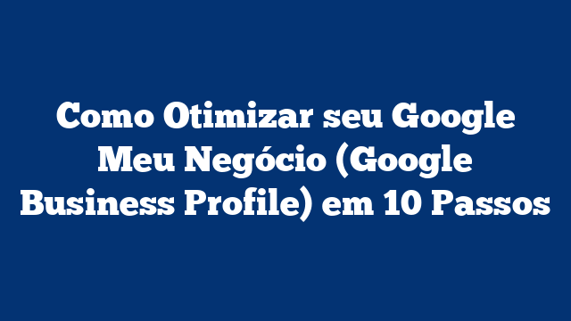 Como Otimizar seu Google Meu Negócio (Google Business Profile) em 10 Passos