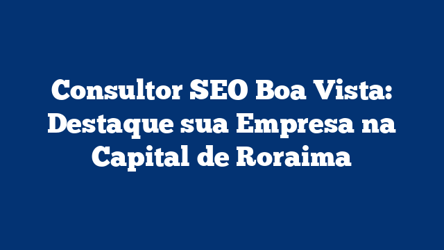 Consultor SEO Boa Vista: Destaque sua Empresa na Capital de Roraima