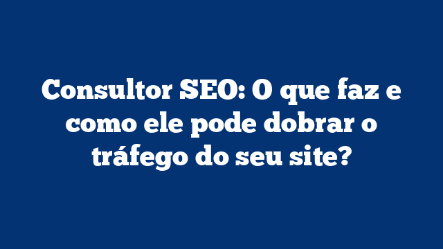 Consultor SEO: O que faz e como ele pode dobrar o tráfego do seu site?