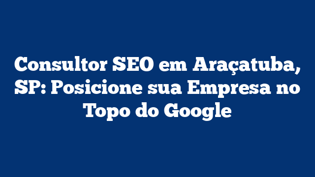 Consultor SEO em Araçatuba, SP: Posicione sua Empresa no Topo do Google