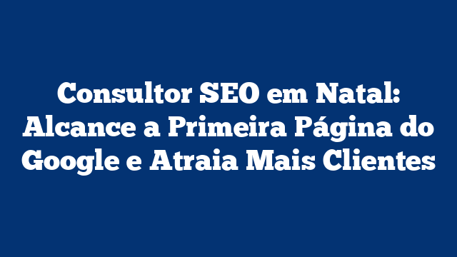 Consultor SEO em Natal: Alcance a Primeira Página do Google e Atraia Mais Clientes