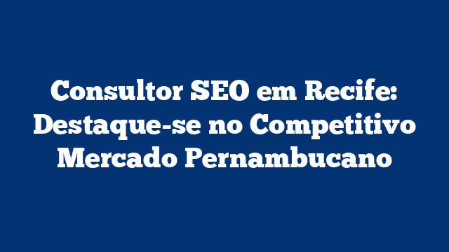 Consultor SEO em Recife: Destaque-se no Competitivo Mercado Pernambucano