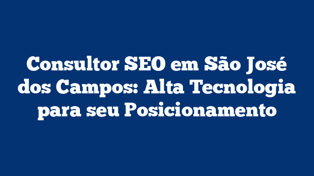 Consultor SEO em São José dos Campos: Alta Tecnologia para seu Posicionamento