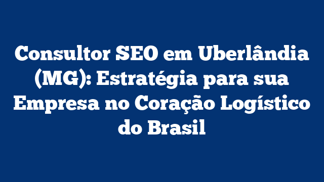 Consultor SEO em Uberlândia (MG): Estratégia para sua Empresa no Coração Logístico do Brasil