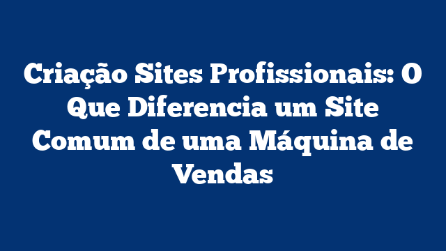 Criação Sites Profissionais: O Que Diferencia um Site Comum de uma Máquina de Vendas