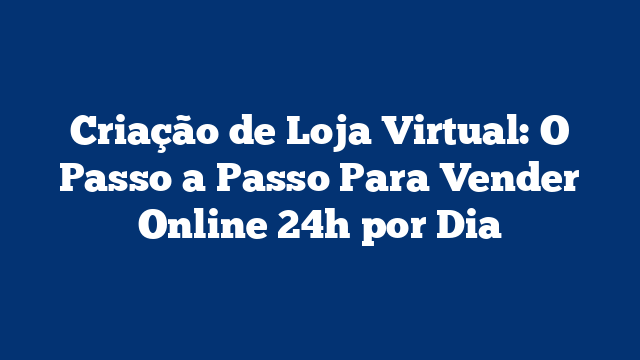 Criação de Loja Virtual: O Passo a Passo Para Vender Online 24h por Dia