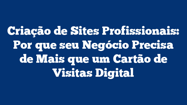 Criação de Sites Profissionais: Por que seu Negócio Precisa de Mais que um Cartão de Visitas Digital