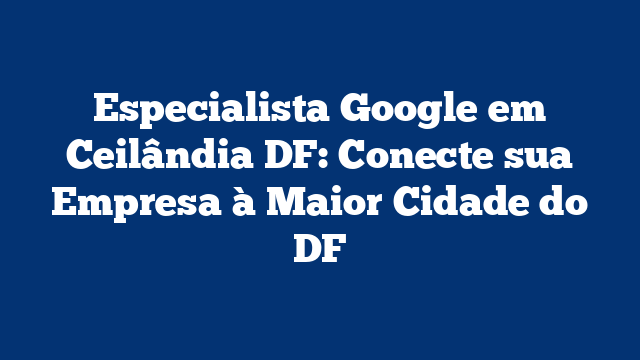 Especialista Google em Ceilândia DF: Conecte sua Empresa à Maior Cidade do DF