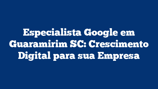 Especialista Google em Guaramirim SC: Crescimento Digital para sua Empresa