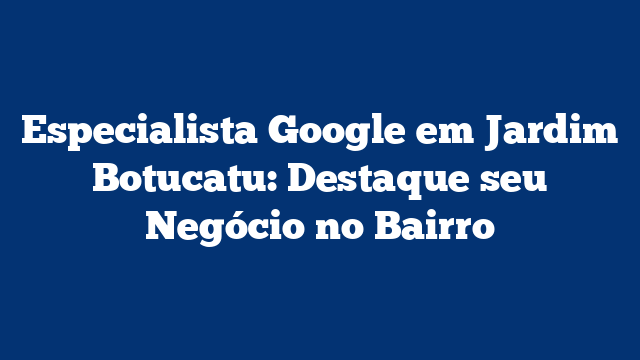 Especialista Google em Jardim Botucatu: Destaque seu Negócio no Bairro