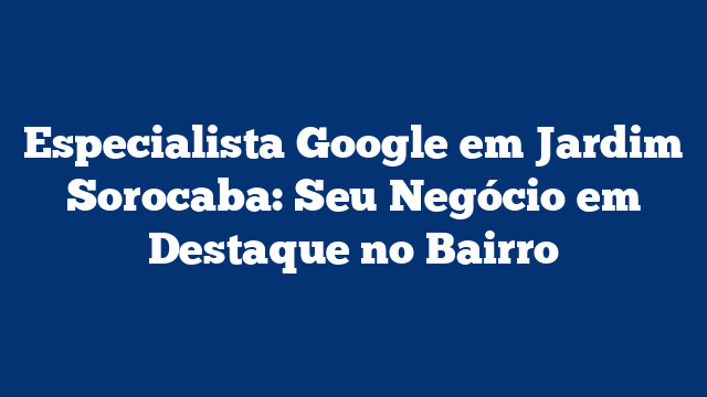 Especialista Google em Jardim Sorocaba: Seu Negócio em Destaque no Bairro