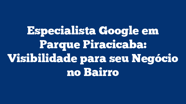 Especialista Google em Parque Piracicaba: Visibilidade para seu Negócio no Bairro