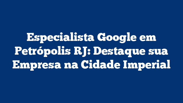Especialista Google em Petrópolis RJ: Destaque sua Empresa na Cidade Imperial