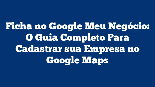 Ficha no Google Meu Negócio: O Guia Completo Para Cadastrar sua Empresa no Google Maps
