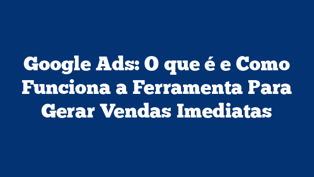 Google Ads: O que é e Como Funciona a Ferramenta Para Gerar Vendas Imediatas