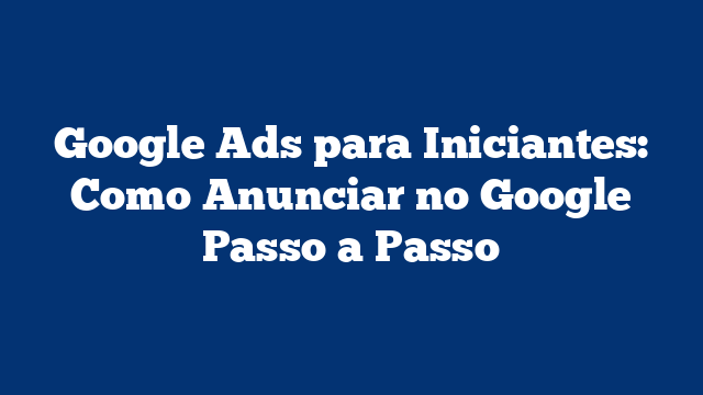 Google Ads para Iniciantes: Como Anunciar no Google Passo a Passo