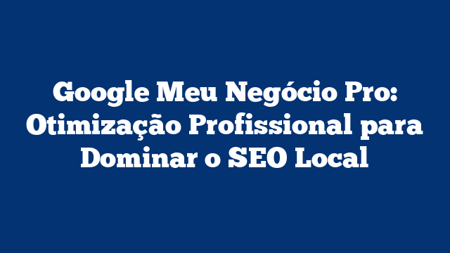 Google Meu Negócio Pro: Otimização Profissional para Dominar o SEO Local