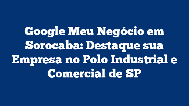 Google Meu Negócio em Sorocaba: Destaque sua Empresa no Polo Industrial e Comercial de SP