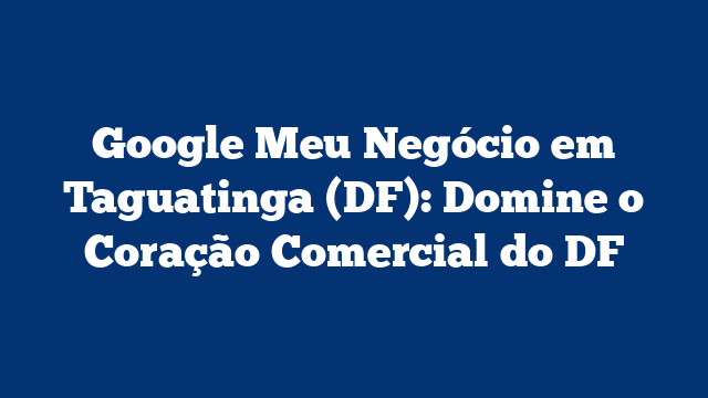 Google Meu Negócio em Taguatinga (DF): Domine o Coração Comercial do DF