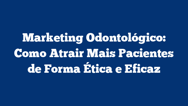 Marketing Odontológico: Como Atrair Mais Pacientes de Forma Ética e Eficaz