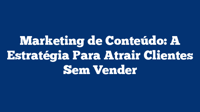 Marketing de Conteúdo: A Estratégia Para Atrair Clientes Sem Vender