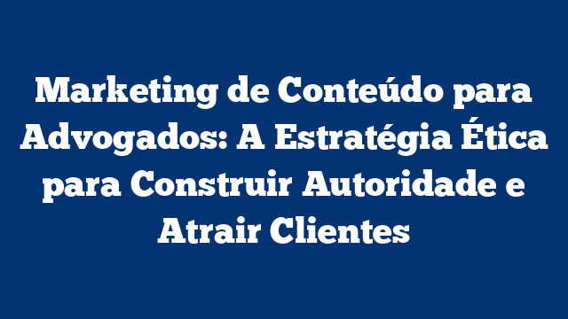 Marketing de Conteúdo para Advogados: A Estratégia Ética para Construir Autoridade e Atrair Clientes