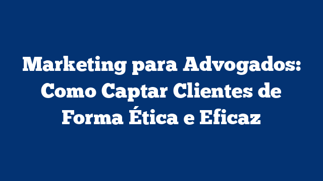 Marketing para Advogados: Como Captar Clientes de Forma Ética e Eficaz