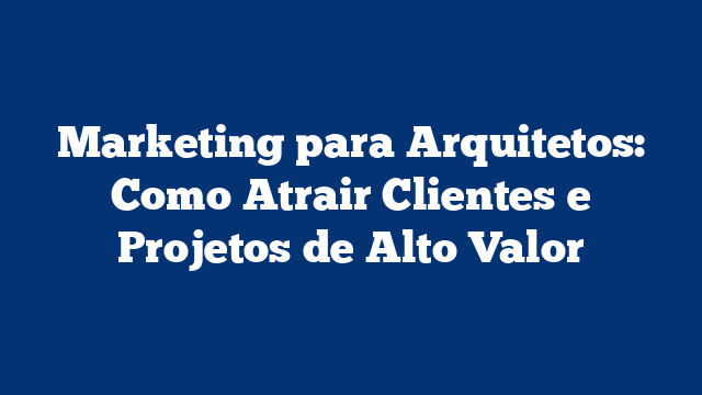 Marketing para Arquitetos: Como Atrair Clientes e Projetos de Alto Valor
