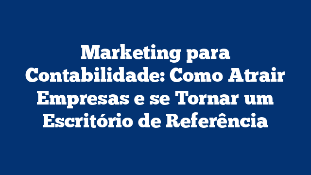 Marketing para Contabilidade: Como Atrair Empresas e se Tornar um Escritório de Referência
