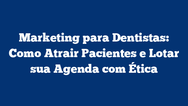 Marketing para Dentistas: Como Atrair Pacientes e Lotar sua Agenda com Ética