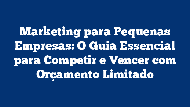 Marketing para Pequenas Empresas: O Guia Essencial para Competir e Vencer com Orçamento Limitado