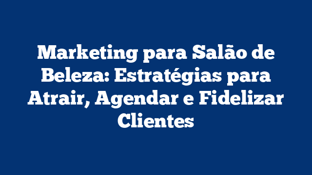 Marketing para Salão de Beleza: Estratégias para Atrair, Agendar e Fidelizar Clientes