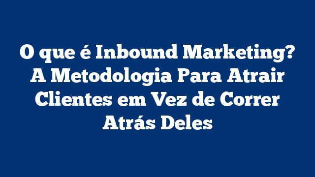 O que é Inbound Marketing? A Metodologia Para Atrair Clientes em Vez de Correr Atrás Deles