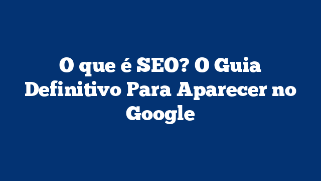 O que é SEO? O Guia Definitivo Para Aparecer no Google