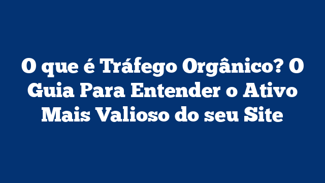 O que é Tráfego Orgânico? O Guia Para Entender o Ativo Mais Valioso do seu Site
