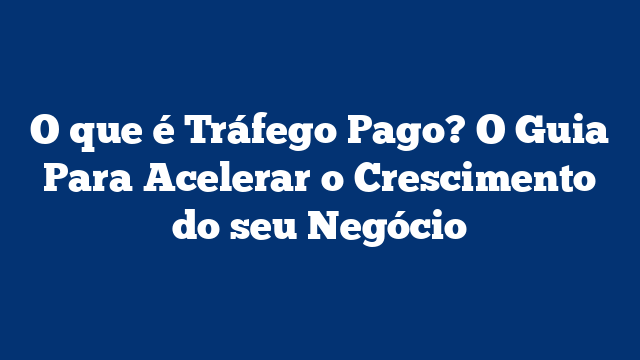 O que é Tráfego Pago? O Guia Para Acelerar o Crescimento do seu Negócio