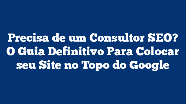 Precisa de um Consultor SEO? O Guia Definitivo Para Colocar seu Site no Topo do Google
