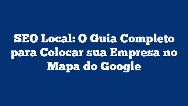 SEO Local: O Guia Completo para Colocar sua Empresa no Mapa do Google
