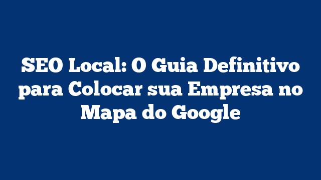 SEO Local: O Guia Definitivo para Colocar sua Empresa no Mapa do Google