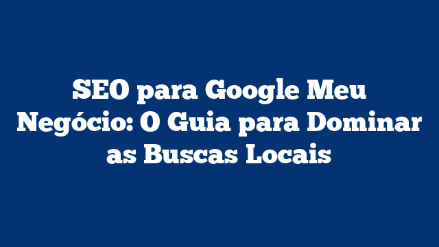 SEO para Google Meu Negócio: O Guia para Dominar as Buscas Locais
